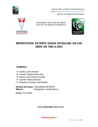 Docente:MSc. José RamiroZapata Barrientos
Tema:“Importaciónde Ropa usadaen Bolivia”
Materia: Investigaciónde MercadosII
“LIBEREMOS BOLIVIA”
P á g i n a 1 | 22
“UNIVERSIDAD MAYOR DE SAN SIMON”
FACULTAD DE CIENCIAS ECONOMICAS
IMPORTACIÓN DE ROPA USADA EN BOLIVIA EN LOS
AÑOS DE 1982 A 2022
NOMBRES:
❖ Autalio Laime Jhoselyn
❖ Chambi Chipata Nadim Ever
❖ Garcia Laime Carlos Armando
❖ Guzmán Mamani Brenda
❖ Salvatierra Escobar José Rodolfo
Nombre del Grupo: “ESCUADRA DE ÉXITO”
Materia: Investigación de Mercados II
Fecha: 10/11/2020
COCHABAMBA-BOLIVIA
 