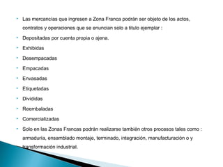  Las mercancías que ingresen a Zona Franca podrán ser objeto de los actos,
contratos y operaciones que se enuncian solo a titulo ejemplar :
 Depositadas por cuenta propia o ajena.
 Exhibidas
 Desempacadas
 Empacadas
 Envasadas
 Etiquetadas
 Divididas
 Reembaladas
 Comercializadas
 Solo en las Zonas Francas podrán realizarse también otros procesos tales como :
armaduría, ensamblado montaje, terminado, integración, manufacturación o y
transformación industrial.
 