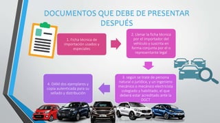 1. Ficha técnica de
importación usados y
especiales
2. Llenar la ficha técnica
por el importador del
vehículo y suscrita en
forma conjunta por el o
representante legal
3. según se trate de persona
natural o jurídica, y un ingeniero
mecánico o mecánico electricista
colegiado y habilitado, el que
deberá estar acreditado ante la
DGCT
4. DAM dos ejemplares y
copia autenticada para su
sellado y distribución
DOCUMENTOS QUE DEBE DE PRESENTAR
DESPUÉS
 