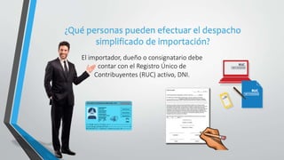 ¿Qué personas pueden efectuar el despacho
simplificado de importación?
El importador, dueño o consignatario debe
contar con el Registro Único de
Contribuyentes (RUC) activo, DNI.
 