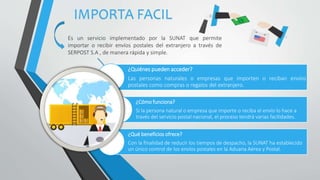 IMPORTA FACIL
Es un servicio implementado por la SUNAT que permite
importar o recibir envíos postales del extranjero a través de
SERPOST S.A , de manera rápida y simple.
¿Quiénes pueden acceder?
Las personas naturales o empresas que importen o reciban envíos
postales como compras o regalos del extranjero.
¿Cómo funciona?
Si la persona natural o empresa que importe o reciba el envío lo hace a
través del servicio postal nacional, el proceso tendrá varias facilidades.
¿Qué beneficios ofrece?
Con la finalidad de reducir los tiempos de despacho, la SUNAT ha establecido
un único control de los envíos postales en la Aduana Aérea y Postal.
 