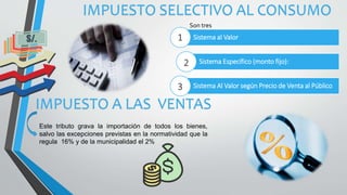 IMPUESTO A LAS VENTAS
Sistema al Valor
Sistema Específico (monto fijo):
Sistema Al Valor según Precio de Venta al Público
Son tres
1
2
3
IMPUESTO SELECTIVO AL CONSUMO
Este tributo grava la importación de todos los bienes,
salvo las excepciones previstas en la normatividad que la
regula 16% y de la municipalidad el 2%
 