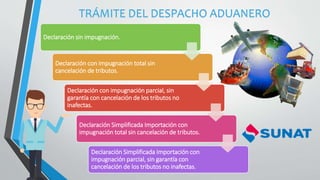 TRÁMITE DEL DESPACHO ADUANERO
Declaración sin impugnación.
Declaración con impugnación total sin
cancelación de tributos.
Declaración con impugnación parcial, sin
garantía con cancelación de los tributos no
inafectas.
Declaración Simplificada Importación con
impugnación total sin cancelación de tributos.
Declaración Simplificada Importación con
impugnación parcial, sin garantía con
cancelación de los tributos no inafectas.
 