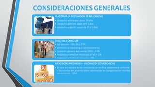 CONSIDERACIONES GENERALES
PLAZO PARA LA DESTINACION DE MERCANCIAS
• despacho anticipado: plazo 30 días
• despacho diferido: plazo de 15 días
• despacho urgente : plazo de 15 a 7 días
TRIBUTOS A CANCELAR
• Ad valorem – 0%, 6% y 11%
• Derechos antidumping o compensatorios
• Impuesto general alas ventas (IGV) – 16%
• Impuesto promoción municipal (IPM) – 2%
• Impuesto selectivo al consumo (ISC)
MERCANCIAS PROHIBIDAS – VALORACION DE MERCANCIAS
• El valor en aduana de las mercancías se verifica y determina conforme
a las normas del acuerdo sobre valorización de la organización mundial
de comercio – OMC
 