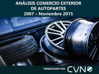 PRESENTADO POR
ANÁLISIS COMERCIO EXTERIOR
DE AUTOPARTES
2007 – Noviembre 2015
 