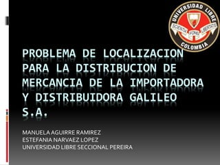 PROBLEMA DE LOCALIZACION
PARA LA DISTRIBUCION DE
MERCANCIA DE LA IMPORTADORA
Y DISTRIBUIDORA GALILEO
S.A.
MANUELAAGUIRRE RAMIREZ
ESTEFANIA NARVAEZ LOPEZ
UNIVERSIDAD LIBRE SECCIONAL PEREIRA
 