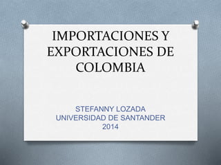 IMPORTACIONES Y 
EXPORTACIONES DE 
COLOMBIA 
STEFANNY LOZADA 
UNIVERSIDAD DE SANTANDER 
2014 
 