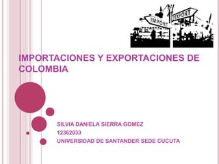IMPORTACIONES Y EXPORTACIONES DE 
COLOMBIA 
SILVIA DANIELA SIERRA GOMEZ 
12362033 
UNIVERSIDAD DE SANTANDER SEDE CUCUTA 
 