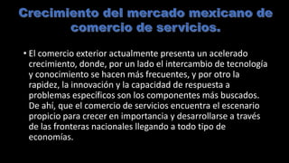 • El comercio exterior actualmente presenta un acelerado
crecimiento, donde, por un lado el intercambio de tecnología
y conocimiento se hacen más frecuentes, y por otro la
rapidez, la innovación y la capacidad de respuesta a
problemas específicos son los componentes más buscados.
De ahí, que el comercio de servicios encuentra el escenario
propicio para crecer en importancia y desarrollarse a través
de las fronteras nacionales llegando a todo tipo de
economías.
 