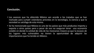 Conclusión.
• Los avances que ha obtenido México van acorde a los tratados que se han
realizado para cumplir estándares previstos en la tecnología, la ciencia y que la
sociedad se satisfaga de esta misma.
• Se ha mencionado que México es uno de los países que más productos importa y
exporta a otros países pero a pesar de eso no aseguran tener una economía
estable en donde la calidad de vida de los mexicanos mejore ya que la escases de
los lugares más vulnerables no tienen la oportunidad de adquirir las
importaciones que ha tenido en México.
 
