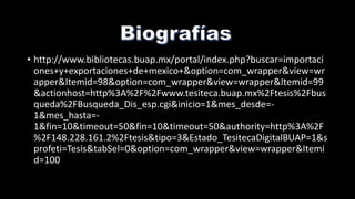 • http://www.bibliotecas.buap.mx/portal/index.php?buscar=importaci
ones+y+exportaciones+de+mexico+&option=com_wrapper&view=wr
apper&Itemid=98&option=com_wrapper&view=wrapper&Itemid=99
&actionhost=http%3A%2F%2Fwww.tesiteca.buap.mx%2Ftesis%2Fbus
queda%2FBusqueda_Dis_esp.cgi&inicio=1&mes_desde=-
1&mes_hasta=-
1&fin=10&timeout=50&fin=10&timeout=50&authority=http%3A%2F
%2F148.228.161.2%2Ftesis&tipo=3&Estado_TesitecaDigitalBUAP=1&s
profeti=Tesis&tabSel=0&option=com_wrapper&view=wrapper&Itemi
d=100
 