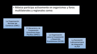 • México participa activamente en organismos y foros
multilaterales y regionales como:
La Organización
Mundial del
Comercio (OMC)
El Mecanismo de
Cooperación
Económica Asia-
Pacífico (APEC) La Organización
para la Cooperación
y Desarrollo
Económicos (OCDE)
La Asociación
Latinoamericana
de Integración
ALADI
 
