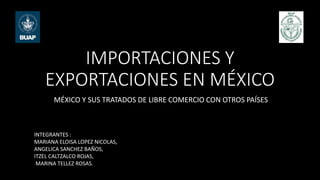 IMPORTACIONES Y
EXPORTACIONES EN MÉXICO
MÉXICO Y SUS TRATADOS DE LIBRE COMERCIO CON OTROS PAÍSES
INTEGRANTES :
MARIANA ELOISA LOPEZ NICOLAS,
ANGELICA SANCHEZ BAÑOS,
ITZEL CALTZALCO ROJAS,
MARINA TELLEZ ROSAS.
 