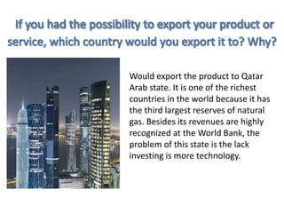 Would export the product to Qatar 
Arab state. It is one of the richest 
countries in the world because it has 
the third largest reserves of natural 
gas. Besides its revenues are highly 
recognized at the World Bank, the 
problem of this state is the lack 
investing is more technology. 
 