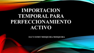 IMPORTACION
TEMPORAL PARA
PERFECCIONAMIENTO
ACTIVO
ELCY ESMIT MOSQUERA MOSQUERA
 