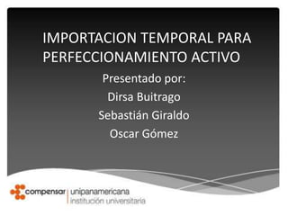 Presentado por:
Dirsa Buitrago
Sebastián Giraldo
Oscar Gómez
IMPORTACION TEMPORAL PARA
PERFECCIONAMIENTO ACTIVO
 