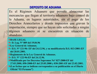 DEPOSITO DE ADUANADEPOSITO DE ADUANA
Es el Régimen Aduanero que permite almacenar las
mercancías que llegan al territorio aduanero bajo control de
la Aduana, en lugares autorizados, sin el pago de los
Derechos Arancelarios y demás impuestos que gravan la
importación, siempre que no hayan sido solicitadas a ningún
régimen aduanero ni se encuentren en situación de
abandono.
BASE LEGAL
- D. Leg. N° 809 del 19.04.96
Ley General de Aduanas.
- D.S. N° 121-96- EF del 24.12.96, y su modificatoría D.S. 013-2001-EF
del 20.01.2001.
Reglamento de la Ley General de Aduanas.
- D.S. N° 122-96-EF del 24.12.96.
Modificado por los Decretos Supremos Ns° 027-2000-EF del
27.03.2000, 050-2000-EF del 25.05.2000 y 030-2001-EF del 23.02.2001.
(Las fechas que se indican corresponden a su publicación en el Diario
Oficial “El Peruano”)
 