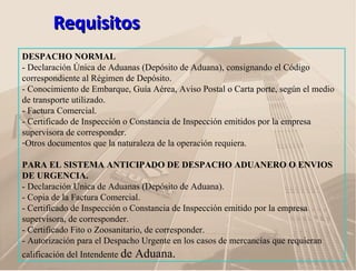 RequisitosRequisitos
DESPACHO NORMAL
- Declaración Única de Aduanas (Depósito de Aduana), consignando el Código
correspondiente al Régimen de Depósito.
- Conocimiento de Embarque, Guía Aérea, Aviso Postal o Carta porte, según el medio
de transporte utilizado.
- Factura Comercial.
- Certificado de Inspección o Constancia de Inspección emitidos por la empresa
supervisora de corresponder.
-Otros documentos que la naturaleza de la operación requiera.
PARA EL SISTEMA ANTICIPADO DE DESPACHO ADUANERO O ENVIOS
DE URGENCIA.
- Declaración Unica de Aduanas (Depósito de Aduana).
- Copia de la Factura Comercial.
- Certificado de Inspección o Constancia de Inspección emitido por la empresa
supervisora, de corresponder.
- Certificado Fito o Zoosanitario, de corresponder.
- Autorización para el Despacho Urgente en los casos de mercancías que requieran
calificación del Intendente de Aduana.
 