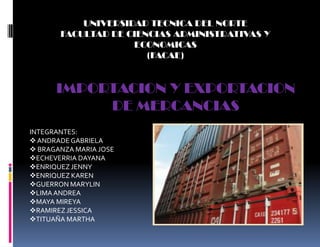 UNIVERSIDAD TECNICA DEL NORTE
       FACULTAD DE CIENCIAS ADMINISTRATIVAS Y
                    ECONOMICAS
                       (FACAE)


      IMPORTACION Y EXPORTACION
           DE MERCANCIAS
INTEGRANTES:
 ANDRADE GABRIELA
 BRAGANZA MARIA JOSE
ECHEVERRIA DAYANA
ENRIQUEZ JENNY
ENRIQUEZ KAREN
GUERRON MARYLIN
LIMA ANDREA
MAYA MIREYA
RAMIREZ JESSICA
TITUAÑA MARTHA
 