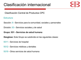 Estructura     Sección:  9  - Servicios para la comunidad, sociales y personales  División:  93  - Servicios sociales y de salud  Grupo: 931 - Servicios de salud humana Desglose:  Este Grupo se subdivide en las siguientes clases:  9311  - Servicios de hospital  9312  - Servicios médicos y dentales  9319  - Otros servicios de salud humana Clasificación Central de Productos CPC Clasificación internacional 