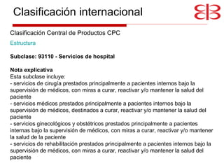 Estructura     Subclase: 93110 - Servicios de hospital Nota explicativa   Esta subclase incluye: - servicios de cirugía prestados principalmente a pacientes internos bajo la supervisión de médicos, con miras a curar, reactivar y/o mantener la salud del paciente - servicios médicos prestados principalmente a pacientes internos bajo la supervisión de médicos, destinados a curar, reactivar y/o mantener la salud del paciente - servicios ginecológicos y obstétricos prestados principalmente a pacientes internas bajo la supervisión de médicos, con miras a curar, reactivar y/o mantener la salud de la paciente - servicios de rehabilitación prestados principalmente a pacientes internos bajo la supervisión de médicos, con miras a curar, reactivar y/o mantener la salud del paciente Clasificación internacional Clasificación Central de Productos CPC 