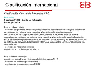 Estructura     Subclase: 93110 - Servicios de hospital Nota explicativa   Esta subclase incluye: - servicios psiquiátricos prestados principalmente a pacientes internos bajo la supervisión de médicos, con miras a curar, reactivar y/o mantener la salud del paciente - otros servicios de hospital prestados principalmente a pacientes internos bajo la supervisión de médicos, con miras a curar, reactivar y/o mantener la salud del paciente. Estos servicios comprenden los servicios médicos, farmacéuticos y paramédicos, servicios de enfermería, servicios de laboratorio y técnicos, incluidos los servicios radiológicos y de anestesia, etc.  - servicios de hospitales militares - servicios de hospitales penitenciarios Esta subclase no incluye: - servicios prestados por clínicas ambulatorias, véase 9312 - servicios de odontología, véase 93123 - servicios de ambulancia, véase 93192 Clasificación internacional Clasificación Central de Productos CPC 