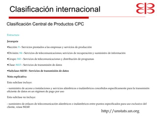 Estructura   Jerarquía   Sección:  8  - Servicios prestados a las empresas y servicios de producción  División:  84  - Servicios de telecomunicaciones; servicios de recuperación y suministro de información  Grupo:  841  - Servicios de telecomunicaciones y distribución de programas  Clase:  8415  - Servicios de transmisión de datos  Subclase: 84150 - Servicios de transmisión de datos Nota explicativa   Esta subclase incluye:  - suministro de acceso a instalaciones y servicios alámbricos o inalámbricos concebidos específicamente para la transmisión eficiente de datos en un régimen de pago por uso  Esta subclase no incluye:  - suministro de enlaces de telecomunicación alámbricos o inalámbricos entre puntos especificados para uso exclusivo del cliente, véase 84140 http://unstats.un.org Clasificación Central de Productos CPC Clasificación internacional 