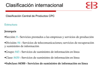 Estructura   Jerarquía   Sección:  8  - Servicios prestados a las empresas y servicios de producción  División:  84  - Servicios de telecomunicaciones; servicios de recuperación y suministro de información  Grupo:  843  - Servicios de suministro de información en línea  Clase:  8430  - Servicios de suministro de información en línea  Subclase: 84300 - Servicios de suministro de información en línea Clasificación internacional Clasificación Central de Productos CPC 