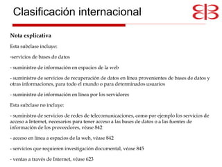 Nota explicativa   Esta subclase incluye:  servicios de bases de datos - suministro de información en espacios de la web  - suministro de servicios de recuperación de datos en línea provenientes de bases de datos y otras informaciones, para todo el mundo o para determinados usuarios  - suministro de información en línea por los servidores  Esta subclase no incluye:  - suministro de servicios de redes de telecomunicaciones, como por ejemplo los servicios de acceso a Internet, necesarios para tener acceso a las bases de datos o a las fuentes de información de los proveedores, véase 842  - acceso en línea a espacios de la web, véase 842  - servicios que requieren investigación documental, véase 845  - ventas a través de Internet, véase 623 Clasificación internacional 