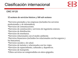 12 sectores de servicios básicos y 160 sub sectores Servicios prestados a las empresas (incluidos los servicios profesionales y de informática).  Servicios de comunicaciones.  Servicios de construcción y servicios de ingeniería conexos.  Servicios de distribución.  Servicios de enseñanza.  Servicios relacionados con el medio ambiente.  Servicios financieros (incluidos los relacionados con los seguros y los bancarios).  Servicios sociales y de salud.  Servicios de turismo y relacionados con los viajes.  Servicios de esparcimiento, culturales y deportivos.  Servicios de transporte.  Otros servicios no comprendidos en otros epígrafes.  OMC W120 Clasificación internacional 