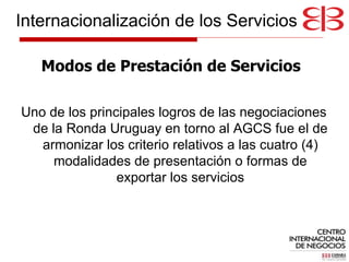 Uno de los principales logros de las negociaciones de la Ronda Uruguay en torno al AGCS fue el de armonizar los criterio relativos a las cuatro (4) modalidades de presentación o formas de exportar los servicios Modos de Prestación de Servicios Internacionalización de los Servicios 