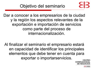 Dar a conocer a los empresarios de la ciudad y la región los aspectos relevantes de la exportación e importación de servicios como parte del proceso de internacionalización. Al finalizar el seminario el empresario estará en capacidad de identificar los principales elementos que debe tener en cuenta para exportar o importarservicios. Objetivo del seminario 