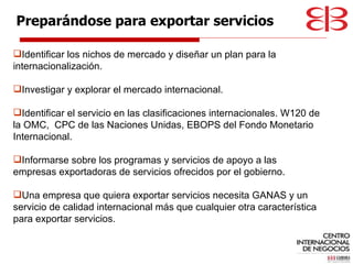 Identificar los nichos de mercado y diseñar un plan para la internacionalización. Investigar y explorar el mercado internacional. Identificar el servicio en las clasificaciones internacionales. W120 de la OMC,  CPC de las Naciones Unidas, EBOPS del Fondo Monetario Internacional. Informarse sobre los programas y servicios de apoyo a las empresas exportadoras de servicios ofrecidos por el gobierno. Una empresa que quiera exportar servicios necesita GANAS y un servicio de calidad internacional más que cualquier otra característica para exportar servicios. Preparándose para exportar servicios 