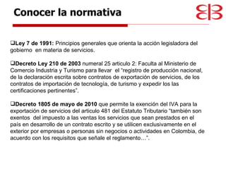 Ley 7 de 1991:  Principios generales que orienta la acción legisladora del gobierno  en materia de servicios. Decreto Ley 210 de 2003  numeral 25 articulo 2: Faculta al Ministerio de Comercio Industria y Turismo para llevar  el “registro de producción nacional, de la declaración escrita sobre contratos de exportación de servicios, de los contratos de importación de tecnología, de turismo y expedir los las certificaciones pertinentes”. Decreto 1805 de mayo de 2010  que permite la exención del IVA para la exportación de servicios del articulo 481 del Estatuto Tributario “también son exentos  del impuesto a las ventas los servicios que sean prestados en el país en desarrollo de un contrato escrito y se utilicen exclusivamente en el exterior por empresas o personas sin negocios o actividades en Colombia, de acuerdo con los requisitos que señale el reglamento…”. Conocer la normativa 