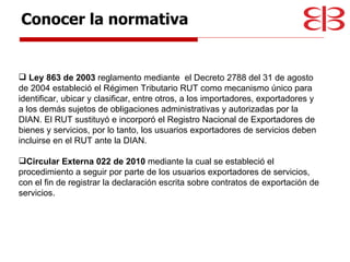Ley 863 de 2003  reglamento mediante  el Decreto 2788 del 31 de agosto de 2004 estableció el Régimen Tributario RUT como mecanismo único para identificar, ubicar y clasificar, entre otros, a los importadores, exportadores y a los demás sujetos de obligaciones administrativas y autorizadas por la DIAN. El RUT sustituyó e incorporó el Registro Nacional de Exportadores de bienes y servicios, por lo tanto, los usuarios exportadores de servicios deben incluirse en el RUT ante la DIAN. Circular Externa 022 de 2010  mediante la cual se estableció el procedimiento a seguir por parte de los usuarios exportadores de servicios, con el fin de registrar la declaración escrita sobre contratos de exportación de servicios. Conocer la normativa 