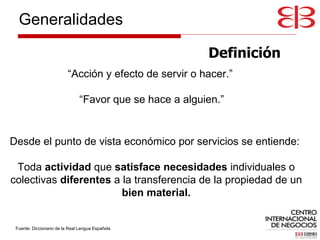 Definición Desde el punto de vista económico por servicios se entiende:  Toda  actividad  que  satisface necesidades  individuales o colectivas  diferentes  a la transferencia de la propiedad de un  bien material. “ Acción y efecto de servir o hacer.”  “ Favor que se hace a alguien.” Fuente: Diccionario de la Real Lengua Española Generalidades 