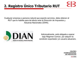 Cualquier empresa o persona natural que exporte servicios, debe obtener el RUT que lo habilite para tal efecto ante la Dirección de Impuestos y Aduanas Nacionales (DIAN).  2. Registro Único Tributario RUT Adicionalmente, está obligada a operar bajo Régimen Común, por adquirir la condición exportador y/o usuario aduanero.  