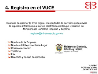 Después de obtener la firma digital, el exportador de servicios debe enviar la siguiente información al correo electrónico del Grupo Operativo del Ministerio de Comercio Industria y Turismo: [email_address] 4. Registro en el VUCE Nombre de la Empresa Nombre del Representante Legal Correo electrónico Teléfono Fax Dirección y ciudad de domicilio  
