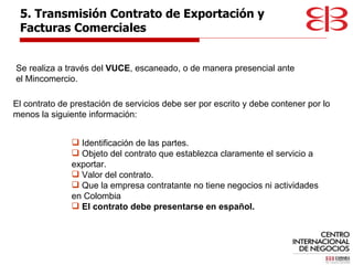 El contrato de prestación de servicios debe ser por escrito y debe contener por lo menos la siguiente información: 5. Transmisión Contrato de Exportación y  Facturas Comerciales Se realiza a través del  VUCE , escaneado, o de manera presencial ante el Mincomercio. Identificación de las partes. Objeto del contrato que establezca claramente el servicio a exportar. Valor del contrato.  Que la empresa contratante no tiene negocios ni actividades en Colombia El contrato debe presentarse en español. 