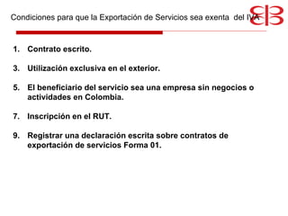 Condiciones para que la Exportación de Servicios sea exenta  del IVA Contrato escrito. Utilización exclusiva en el exterior. El beneficiario del servicio sea una empresa sin negocios o actividades en Colombia. Inscripción en el RUT. Registrar una declaración escrita sobre contratos de exportación de servicios Forma 01. 