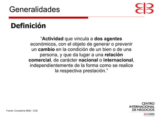 Definición “ Actividad  que vincula a  dos agentes  económicos, con el objeto de generar o prevenir un  cambio  en la condición de un bien o de una persona, y que da lugar a una  relación comercial , de carácter  nacional  o  internacional , independientemente de la forma como se realice la respectiva prestación.” Fuente: Consultoría MQD - CCB Generalidades 