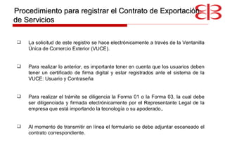 La solicitud de este registro se hace electrónicamente a través de la Ventanilla Única de Comercio Exterior (VUCE) . Para realizar lo anterior, es importante tener en cuenta que los usuarios deben tener un certificado de firma digital y estar registrados ante el sistema de la VUCE: Usuario y Contraseña Para realizar el trámite se diligencia la Forma 01 o la Forma 03, la cual debe ser diligenciada y firmada electrónicamente por el Representante Legal de la empresa que está importando la tecnología o su apoderado . .  Al momento de transmitir en línea el formulario se debe adjuntar escaneado el contrato correspondiente. Procedimiento para registrar el Contrato de Exportación de Servicios 