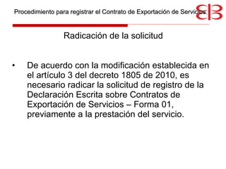 Radicación de la solicitud De acuerdo con la modificación establecida en el artículo 3 del decreto 1805 de 2010, es necesario radicar la solicitud de registro de la Declaración Escrita sobre Contratos de Exportación de Servicios – Forma 01, previamente a la prestación del servicio. Procedimiento para registrar el Contrato de Exportación de Servicios 