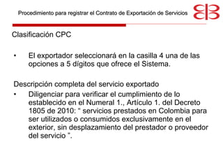 Clasificación CPC  El exportador seleccionará en la casilla 4 una de las opciones a 5 dígitos que ofrece el Sistema. Descripción completa del servicio exportado Diligenciar para verificar el cumplimiento de lo establecido en el Numeral 1., Artículo 1. del Decreto 1805 de 2010: “ servicios prestados en Colombia para ser utilizados o consumidos exclusivamente en el exterior, sin desplazamiento del prestador o proveedor del servicio ”.  Procedimiento para registrar el Contrato de Exportación de Servicios 