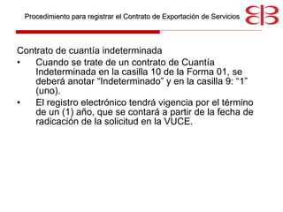 Contrato de cuantía indeterminada Cuando se trate de un contrato de Cuantía Indeterminada en la casilla 10 de la Forma 01, se deberá anotar “Indeterminado” y en la casilla 9: “1” (uno).  El registro electrónico tendrá vigencia por el término de un (1) año, que se contará a partir de la fecha de radicación de la solicitud en la VUCE.  Procedimiento para registrar el Contrato de Exportación de Servicios 