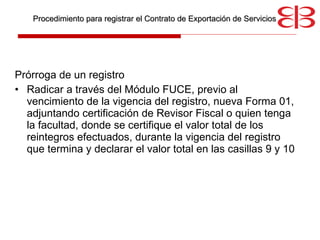 Prórroga de un registro Radicar a través del Módulo FUCE, previo al vencimiento de la vigencia del registro, nueva Forma 01, adjuntando certificación de Revisor Fiscal o quien tenga la facultad, donde se certifique el valor total de los reintegros efectuados, durante la vigencia del registro que termina y declarar el valor total en las casillas 9 y 10   Procedimiento para registrar el Contrato de Exportación de Servicios 