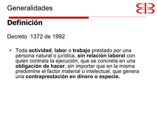 Generalidades Definición Decreto  1372 de 1992 Toda  actividad ,  labo r o  trabajo  prestado por una persona natural o jurídica,  sin relación laboral  con quien contrata la ejecución, que se concreta en una  obligación de hacer , sin importar que en la misma predomine el factor material o intelectual, que genera una  contraprestación en dinero o especie. 
