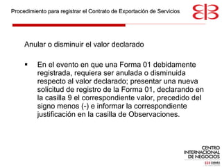 Anular o disminuir el valor declarado En el evento en que una Forma 01 debidamente registrada, requiera ser anulada o disminuida respecto al valor declarado; presentar una nueva solicitud de registro de la Forma 01, declarando en la casilla 9 el correspondiente valor, precedido del signo menos (-) e informar la correspondiente justificación en la casilla de Observaciones. Procedimiento para registrar el Contrato de Exportación de Servicios 