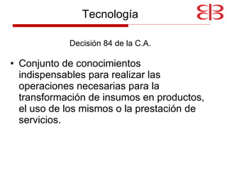 Tecnología Decisión 84 de la C.A. Conjunto de conocimientos indispensables para realizar las operaciones necesarias para la transformación de insumos en productos, el uso de los mismos o la prestación de servicios. 