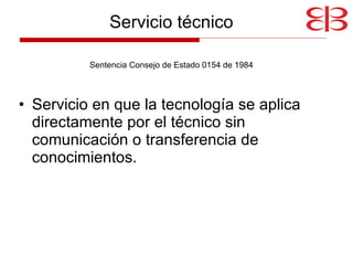 Servicio técnico Sentencia Consejo de Estado 0154 de 1984 Servicio en que la tecnología se aplica directamente por el técnico sin comunicación o transferencia de conocimientos. 
